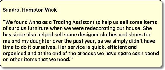  Sandra, Hampton Wick "We found Anna as a Trading Assistant to help us sell some items of surplus furniture when we were redecorating our house. She has since also helped sell some designer clothes and shoes for me and my daughter over the past year, as we simply didn't have time to do it ourselves. Her service is quick, efficient and organised and at the end of the process we have spare cash spend on other items that we need."