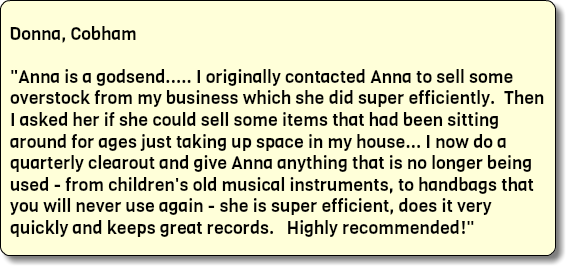  Donna, Cobham "Anna is a godsend..... I originally contacted Anna to sell some overstock from my business which she did super efficiently. Then I asked her if she could sell some items that had been sitting around for ages just taking up space in my house... I now do a quarterly clearout and give Anna anything that is no longer being used - from children's old musical instruments, to handbags that you will never use again - she is super efficient, does it very quickly and keeps great records. Highly recommended!" 
