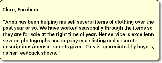  Clare, Farnham "Anna has been helping me sell several items of clothing over the past year or so. We have worked seasonally through the items so they are for sale at the right time of year. Her service is excellent: several photographs accompany each listing and accurate descriptions/measurements given. This is appreciated by buyers, as her feedback shows."